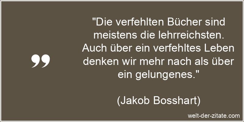 „Die verfehlten Bücher sind meistens die lehrreichsten. Auch über ein verfehltes Leben denken wir mehr nach als über ein gelungenes.“ Jakob Bosshart Zitat Bücher: Die verfehlten Bücher sind meistens