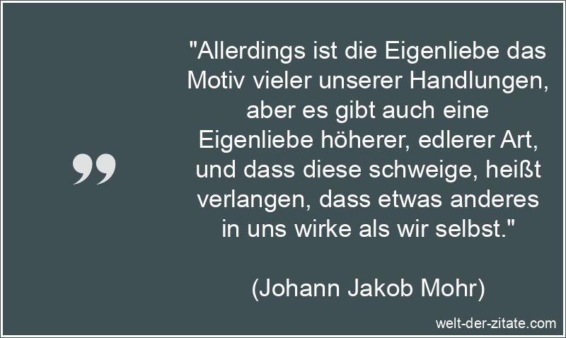 „Allerdings ist die Eigenliebe das Motiv vieler unserer Handlungen, aber es gibt auch eine Eigenliebe höherer, edlerer Art, und dass diese schweige, heißt verlangen, dass etwas anderes in uns wirke als wir selbst.“ Johann Jakob Mohr Zitat Selbstliebe: Allerdings ist die Eigenliebe