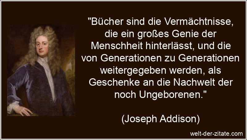 „Bücher sind die Vermächtnisse, die ein großes Genie der Menschheit hinterlässt, und die von Generationen zu Generationen weitergegeben werden, als Geschenke an die Nachwelt der noch Ungeborenen.“ Joseph Addison Zitat Bücher: Bücher sind die Vermächtnisse, die