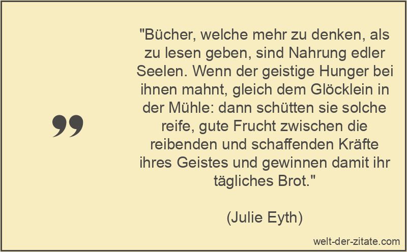 „Bücher, welche mehr zu denken, als zu lesen geben, sind Nahrung edler Seelen. Wenn der geistige Hunger bei ihnen mahnt, gleich dem Glöcklein in der Mühle: dann schütten sie solche reife, gute Frucht zwischen die reibenden und schaffenden Kräfte ihres Geistes und gewinnen damit ihr tägliches Brot.“ Julie Eyth Zitat Bücher: Bücher, welche mehr zu denken, als zu