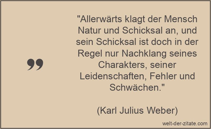 „Allerwärts klagt der Mensch Natur und Schicksal an, und sein Schicksal ist doch in der Regel nur Nachklang seines Charakters, seiner Leidenschaften, Fehler und Schwächen.“ Karl Julius Weber Zitat Schicksal: Allerwärts klagt der Mensch Natur