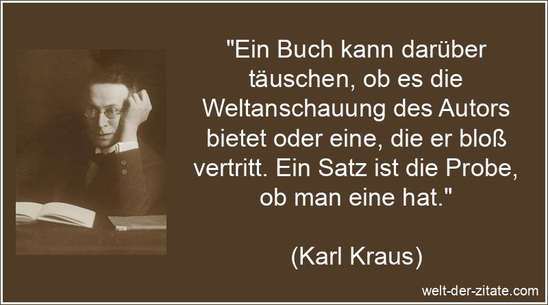 „Ein Buch kann darüber täuschen, ob es die Weltanschauung des Autors bietet oder eine, die er bloß vertritt. Ein Satz ist die Probe, ob man eine hat.“ Karl Kraus Zitat Bücher: Ein Buch kann darüber täuschen, ob es die