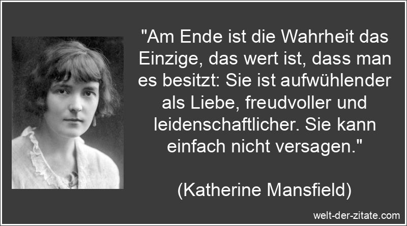 „Am Ende ist die Wahrheit das Einzige, das wert ist, dass man es besitzt: Sie ist aufwühlender als Liebe, freudvoller und leidenschaftlicher. Sie kann einfach nicht versagen.“ Katherine Mansfield Zitat Wahrheit: Am Ende ist die Wahrheit das