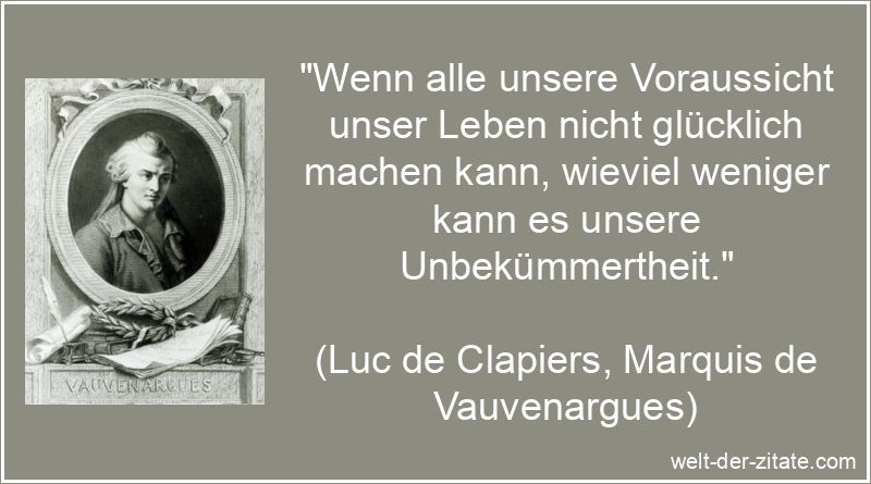„Wenn alle unsere Voraussicht unser Leben nicht glücklich machen kann, wieviel weniger kann es unsere Unbekümmertheit.“ Luc de Clapiers, Marquis de Vauvenargues Zitat Unbekümmertheit: Wenn