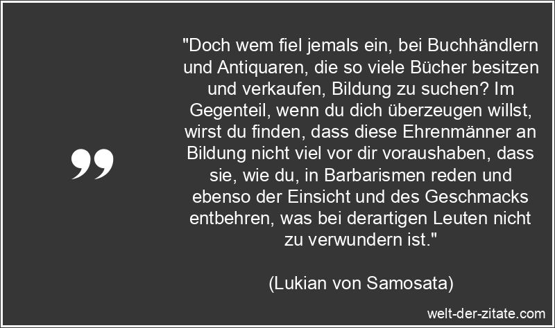 „Doch wem fiel jemals ein, bei Buchhändlern und Antiquaren, die so viele Bücher besitzen und verkaufen, Bildung zu suchen? Im Gegenteil, wenn du dich überzeugen willst, wirst du finden, dass diese Ehrenmänner an Bildung nicht viel vor dir voraushaben, dass sie, wie du, in Barbarismen reden und ebenso der Einsicht und des Geschmacks entbehren, was bei derartigen Leuten nicht zu verwundern ist.“ Lukian von Samosata Zitat Bücher: Doch wem fiel jemals ein, bei