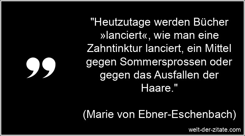 „Heutzutage werden Bücher »lanciert«, wie man eine Zahntinktur lanciert, ein Mittel gegen Sommersprossen oder gegen das Ausfallen der Haare.“ Marie von Ebner-Eschenbach Zitat Bücher: Heutzutage werden Bücher