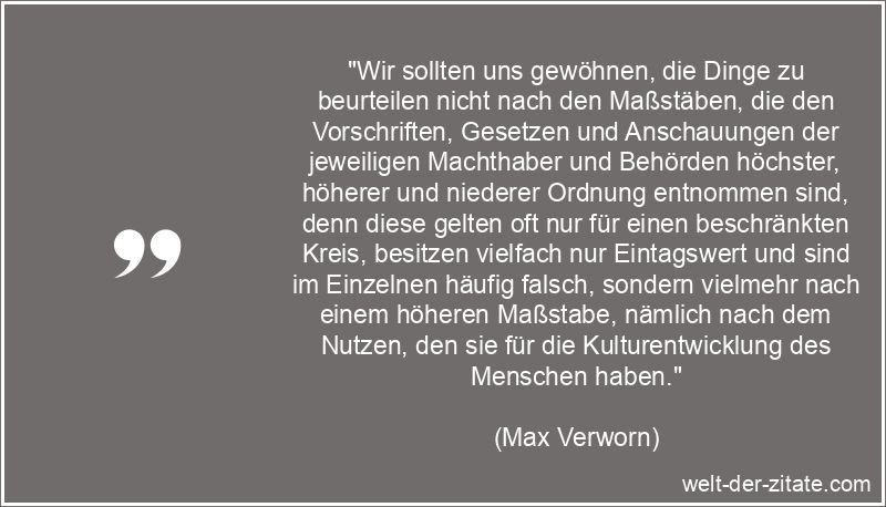 „Wir sollten uns gewöhnen, die Dinge zu beurteilen nicht nach den Maßstäben, die den Vorschriften, Gesetzen und Anschauungen der jeweiligen Machthaber und Behörden höchster, höherer und niederer Ordnung entnommen sind, denn diese gelten oft nur für einen beschränkten Kreis, besitzen vielfach nur Eintagswert und sind im Einzelnen häufig falsch, sondern vielmehr nach einem höheren Maßstabe, nämlich nach dem Nutzen, den sie für die Kulturentwicklung des Menschen haben.“ Max Verworn Zitat Beurteilen: Wir sollten uns gewöhnen, die Dinge zu