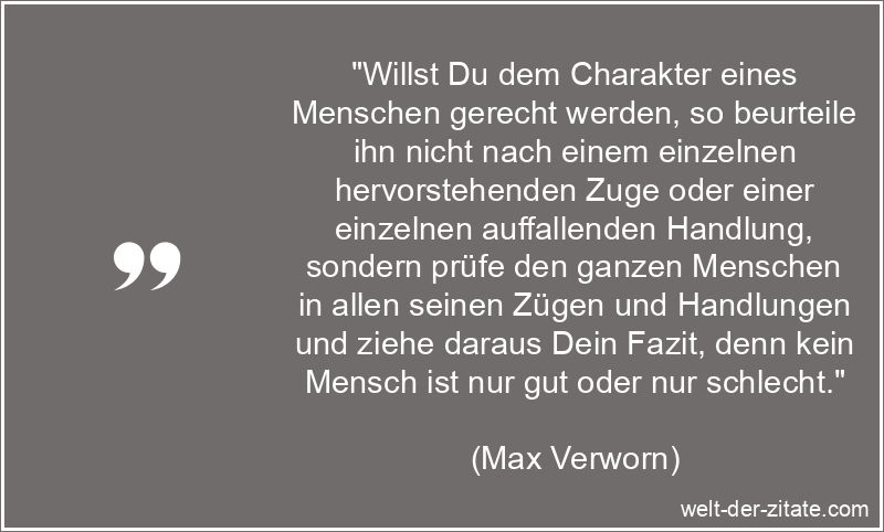 „Willst Du dem Charakter eines Menschen gerecht werden, so beurteile ihn nicht nach einem einzelnen hervorstehenden Zuge oder einer einzelnen auffallenden Handlung, sondern prüfe den ganzen Menschen in allen seinen Zügen und Handlungen und ziehe daraus Dein Fazit, denn kein Mensch ist nur gut oder nur schlecht.“ Max Verworn Zitat Charakter: Willst Du dem Charakter eines Menschen