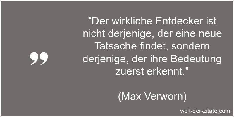 „Der wirkliche Entdecker ist nicht derjenige, der eine neue Tatsache findet, sondern derjenige, der ihre Bedeutung zuerst erkennt.“ Max Verworn Zitat Entdecker: Der wirkliche Entdecker ist nicht