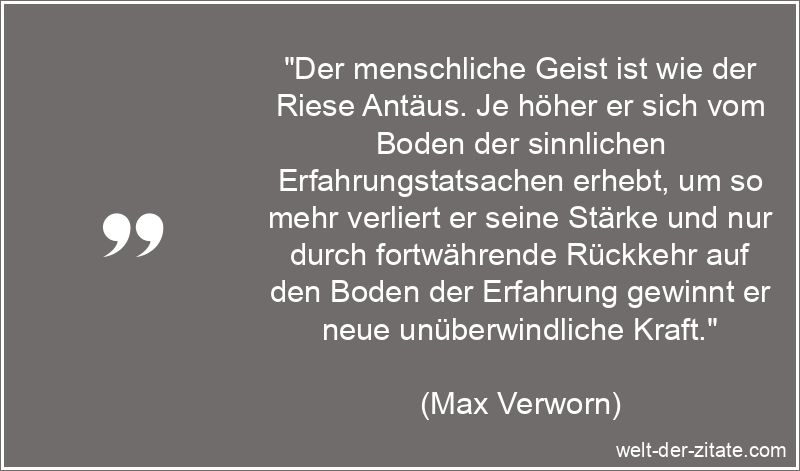 „Der menschliche Geist ist wie der Riese Antäus. Je höher er sich vom Boden der sinnlichen Erfahrungstatsachen erhebt, um so mehr verliert er seine Stärke und nur durch fortwährende Rückkehr auf den Boden der Erfahrung gewinnt er neue unüberwindliche Kraft.“ Max Verworn Zitat Geist: Der menschliche Geist ist wie der Riese