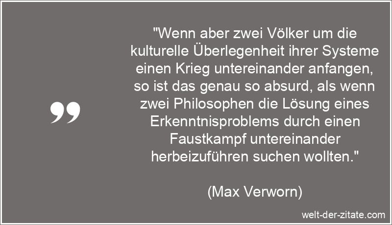 „Wenn aber zwei Völker um die kulturelle Überlegenheit ihrer Systeme einen Krieg untereinander anfangen, so ist das genau so absurd, als wenn zwei Philosophen die Lösung eines Erkenntnisproblems durch einen Faustkampf untereinander herbeizuführen suchen wollten.“ Max Verworn Zitat Krieg: Wenn aber zwei Völker um die kulturelle