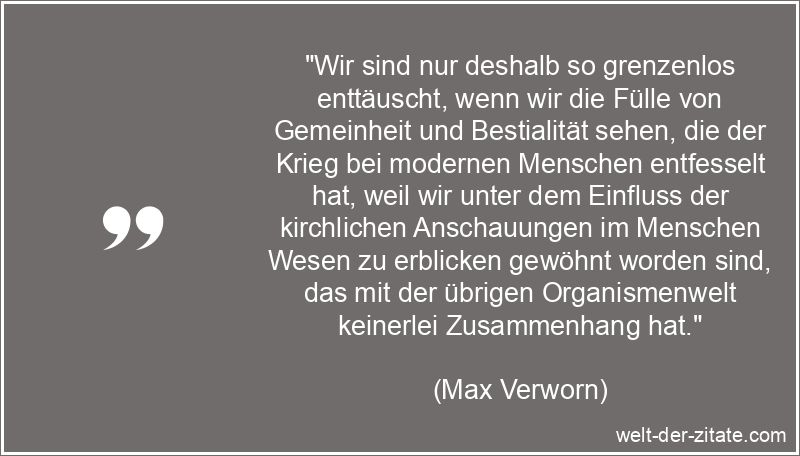 „Wir sind nur deshalb so grenzenlos enttäuscht, wenn wir die Fülle von Gemeinheit und Bestialität sehen, die der Krieg bei modernen Menschen entfesselt hat, weil wir unter dem Einfluss der kirchlichen Anschauungen im Menschen Wesen zu erblicken gewöhnt worden sind, das mit der übrigen Organismenwelt keinerlei Zusammenhang hat.“ Max Verworn Zitat Menschen: Wir sind nur deshalb so grenzenlos