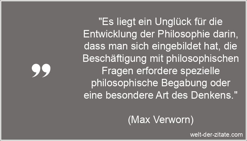 „Es liegt ein Unglück für die Entwicklung der Philosophie darin, dass man sich eingebildet hat, die Beschäftigung mit philosophischen Fragen erfordere spezielle philosophische Begabung oder eine besondere Art des Denkens.“ Max Verworn Zitat Philosophie: Es liegt ein Unglück für die