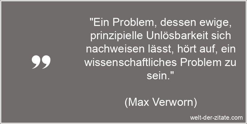 „Ein Problem, dessen ewige, prinzipielle Unlösbarkeit sich nachweisen lässt, hört auf, ein wissenschaftliches Problem zu sein.“ Max Verworn Zitat Probleme: Ein Problem, dessen ewige, prinzipielle