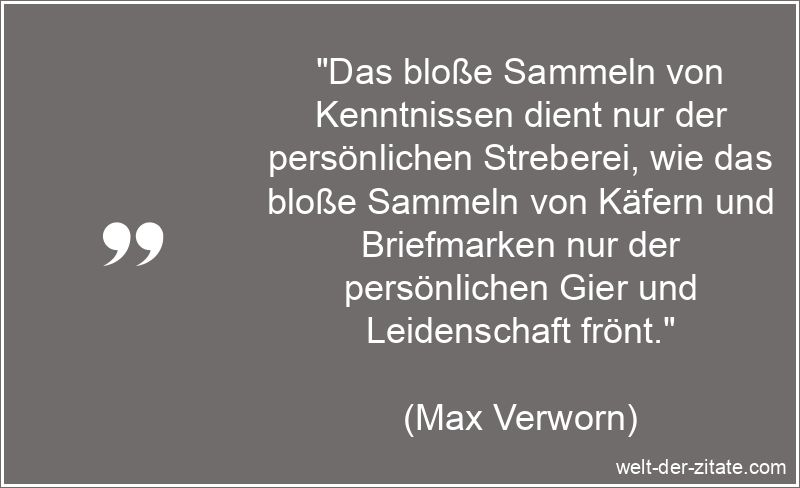 „Das bloße Sammeln von Kenntnissen dient nur der persönlichen Streberei, wie das bloße Sammeln von Käfern und Briefmarken nur der persönlichen Gier und Leidenschaft frönt.“ Max Verworn Zitat Sammeln: Das bloße Sammeln von Kenntnissen dient