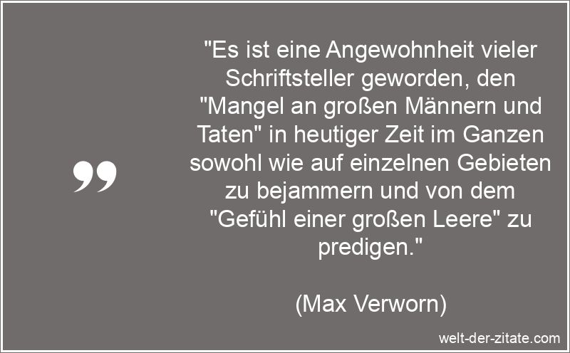 „Es ist eine Angewohnheit vieler Schriftsteller geworden, den „Mangel an großen Männern und Taten“ in heutiger Zeit im Ganzen sowohl wie auf einzelnen Gebieten zu bejammern und von dem „Gefühl einer großen Leere“ zu predigen.“ Max Verworn Zitat Schriftsteller: Es ist eine Angewohnheit vieler