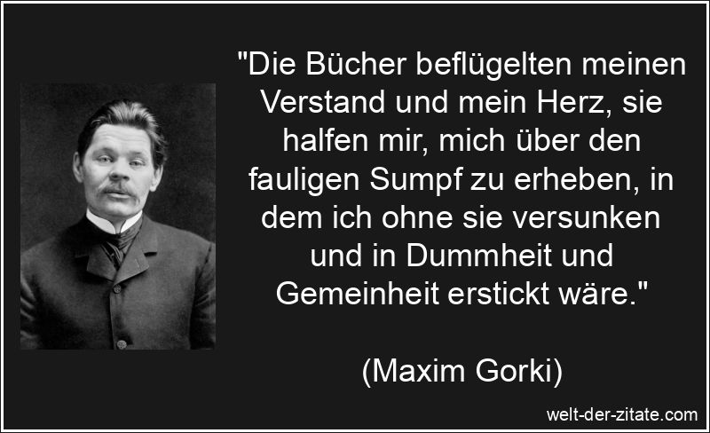 „Die Bücher beflügelten meinen Verstand und mein Herz, sie halfen mir, mich über den fauligen Sumpf zu erheben, in dem ich ohne sie versunken und in Dummheit und Gemeinheit erstickt wäre.“ Maxim Gorki Zitat Bücher: Die Bücher beflügelten meinen Verstand