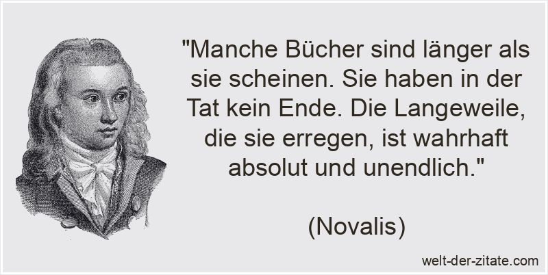 „Manche Bücher sind länger als sie scheinen. Sie haben in der Tat kein Ende. Die Langeweile, die sie erregen, ist wahrhaft absolut und unendlich.“ Novalis Zitat Bücher: Manche Bücher sind länger als sie scheinen.