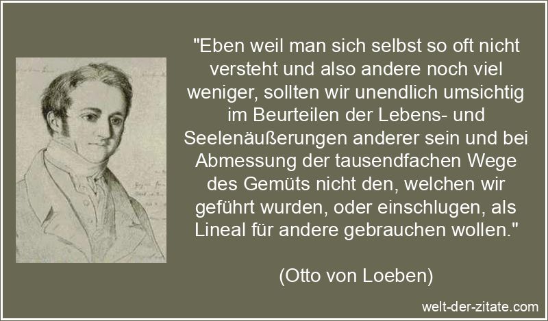 „Eben weil man sich selbst so oft nicht versteht und also andere noch viel weniger, sollten wir unendlich umsichtig im Beurteilen der Lebens- und Seelenäußerungen anderer sein und bei Abmessung der tausendfachen Wege des Gemüts nicht den, welchen wir geführt wurden, oder einschlugen, als Lineal für andere gebrauchen wollen.“ Otto von Loeben Zitat Moral: Eben weil man sich selbst so oft nicht