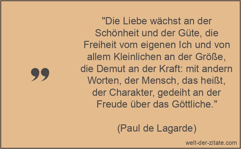 „Die Liebe wächst an der Schönheit und der Güte, die Freiheit vom eigenen Ich und von allem Kleinlichen an der Größe, die Demut an der Kraft: mit andern Worten, der Mensch, das heißt, der Charakter, gedeiht an der Freude über das Göttliche.“