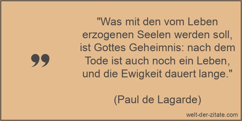 „Was mit den vom Leben erzogenen Seelen werden soll, ist Gottes Geheimnis: nach dem Tode ist auch noch ein Leben, und die Ewigkeit dauert lange.“ Paul de Lagarde Zitat Ewigkeit: Was mit den vom Leben erzogenen