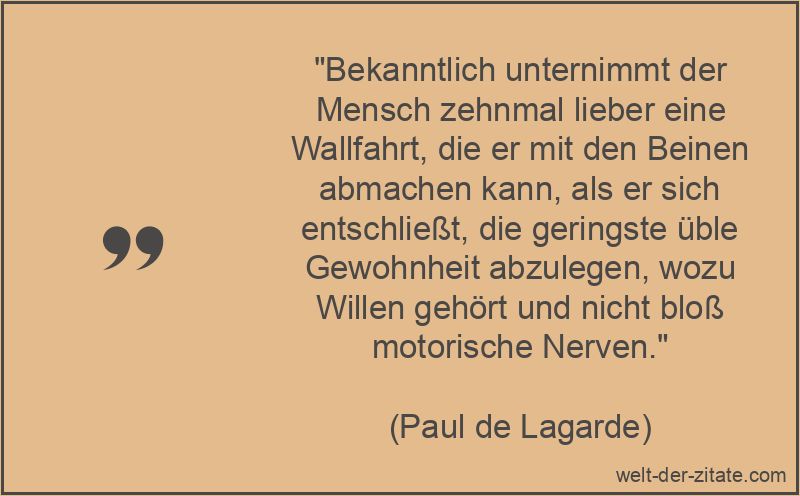 „Bekanntlich unternimmt der Mensch zehnmal lieber eine Wallfahrt, die er mit den Beinen abmachen kann, als er sich entschließt, die geringste üble Gewohnheit abzulegen, wozu Willen gehört und nicht bloß motorische Nerven.“ Paul de Lagarde Zitat Gewohnheit: Bekanntlich unternimmt der Mensch