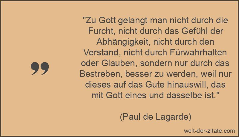 „Zu Gott gelangt man nicht durch die Furcht, nicht durch das Gefühl der Abhängigkeit, nicht durch den Verstand, nicht durch Fürwahrhalten oder Glauben, sondern nur durch das Bestreben, besser zu werden, weil nur dieses auf das Gute hinauswill, das mit Gott eines und dasselbe ist.“ Paul de Lagarde Zitat Gott: Zu Gott gelangt man nicht durch die