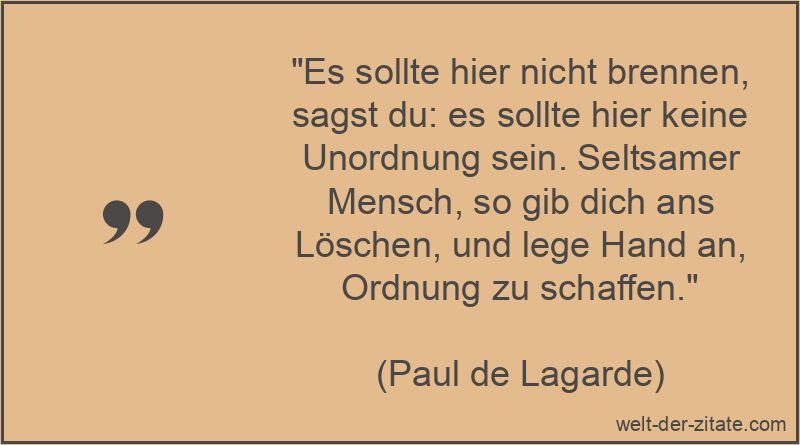 „Es sollte hier nicht brennen, sagst du: es sollte hier keine Unordnung sein. Seltsamer Mensch, so gib dich ans Löschen, und lege Hand an, Ordnung zu schaffen.“ Paul de Lagarde Zitat Ordnung: Es sollte hier nicht brennen, sagst