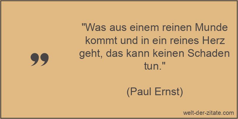 „Was aus einem reinen Munde kommt und in ein reines Herz geht, das kann keinen Schaden tun.“ Paul Ernst Zitat Aufrichtigkeit: Was aus einem reinen Munde kommt und