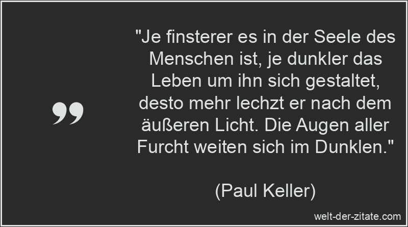 „Je finsterer es in der Seele des Menschen ist, je dunkler das Leben um ihn sich gestaltet, desto mehr lechzt er nach dem äußeren Licht. Die Augen aller Furcht weiten sich im Dunklen.“ Paul Keller Zitat Angst, Panik & Furcht: Je finsterer es in der