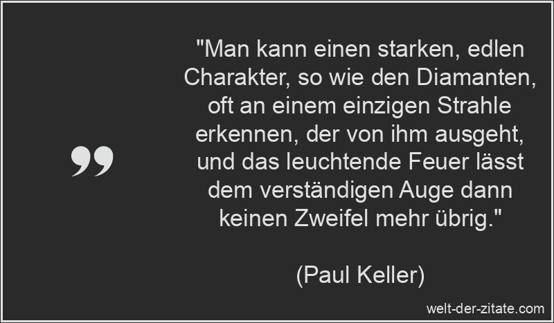 „Man kann einen starken, edlen Charakter, so wie den Diamanten, oft an einem einzigen Strahle erkennen, der von ihm ausgeht, und das leuchtende Feuer lässt dem verständigen Auge dann keinen Zweifel mehr übrig.“ Paul Keller Zitat Charakter: Man kann einen starken, edlen Charakter,