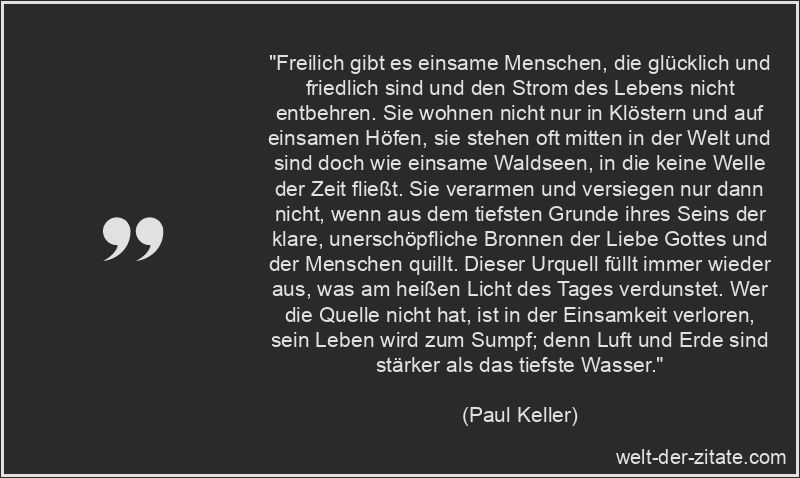 „Freilich gibt es einsame Menschen, die glücklich und friedlich sind und den Strom des Lebens nicht entbehren. Sie wohnen nicht nur in Klöstern und auf einsamen Höfen, sie stehen oft mitten in der Welt und sind doch wie einsame Waldseen, in die keine Welle der Zeit fließt. Sie verarmen und versiegen nur dann nicht, wenn aus dem tiefsten Grunde ihres Seins der klare, unerschöpfliche Bronnen der Liebe Gottes und der Menschen quillt. Dieser Urquell füllt immer wieder aus, was am heißen Licht des Tages verdunstet. Wer die Quelle nicht hat, ist in der Einsamkeit verloren, sein Leben wird zum Sumpf; denn Luft und Erde sind stärker als das tiefste Wasser.“ Paul Keller Zitat Einsamkeit: Freilich gibt es einsame Menschen, die