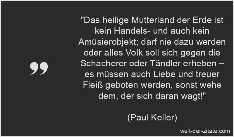 „Das heilige Mutterland der Erde ist kein Handels- und auch kein Amüsierobjekt; darf nie dazu werden oder alles Volk soll sich gegen die Schacherer oder Tändler erheben – es müssen auch Liebe und treuer Fleiß geboten werden, sonst wehe dem, der sich daran wagt!“ Paul Keller Zitat Erde: Das heilige Mutterland der Erde ist kein
