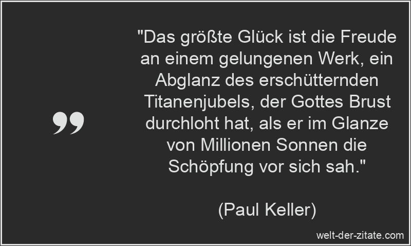 „Das größte Glück ist die Freude an einem gelungenen Werk, ein Abglanz des erschütternden Titanenjubels, der Gottes Brust durchloht hat, als er im Glanze von Millionen Sonnen die Schöpfung vor sich sah.“ Paul Keller Zitat Erfolg: Das größte Glück ist die Freude an einem