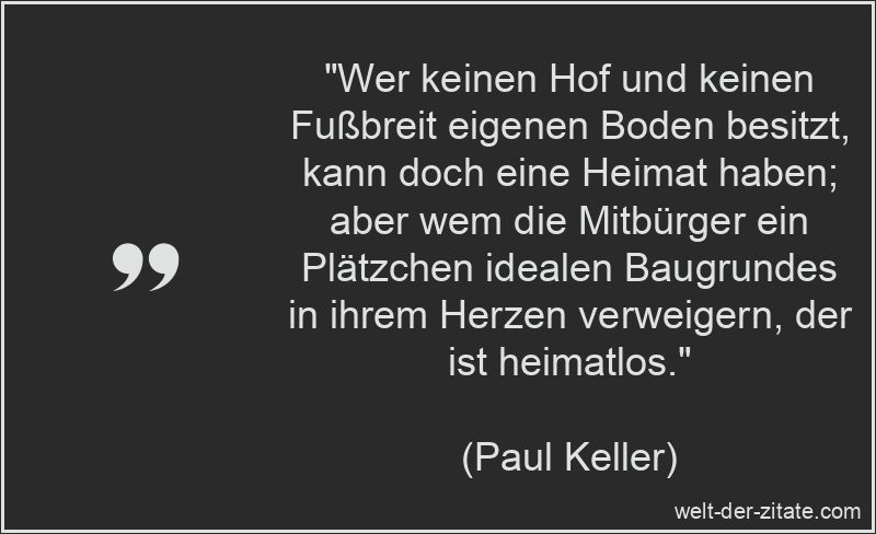 „Wer keinen Hof und keinen Fußbreit eigenen Boden besitzt, kann doch eine Heimat haben; aber wem die Mitbürger ein Plätzchen idealen Baugrundes in ihrem Herzen verweigern, der ist heimatlos.“ Paul Keller Zitat Heimat: Wer keinen Hof und keinen Fußbreit eigenen