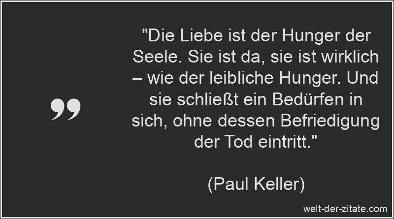 „Die Liebe ist der Hunger der Seele. Sie ist da, sie ist wirklich – wie der leibliche Hunger. Und sie schließt ein Bedürfen in sich, ohne dessen Befriedigung der Tod eintritt.“ Paul Keller Zitat Liebe: Die Liebe ist der Hunger der Seele. Sie ist
