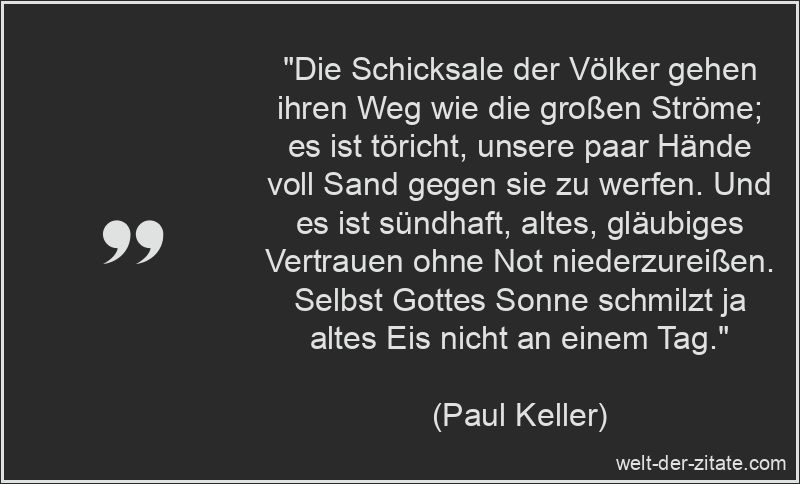 „Die Schicksale der Völker gehen ihren Weg wie die großen Ströme; es ist töricht, unsere paar Hände voll Sand gegen sie zu werfen. Und es ist sündhaft, altes, gläubiges Vertrauen ohne Not niederzureißen. Selbst Gottes Sonne schmilzt ja altes Eis nicht an einem Tag.“ Paul Keller Zitat Volk: Die Schicksale der Völker gehen ihren Weg