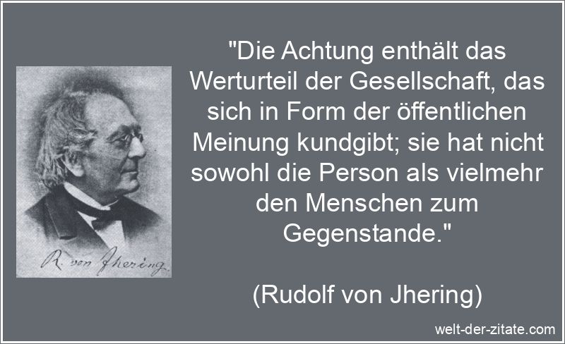 „Die Achtung enthält das Werturteil der Gesellschaft, das sich in Form der öffentlichen Meinung kundgibt; sie hat nicht sowohl die Person als vielmehr den Menschen zum Gegenstande.“ Rudolf von Jhering Zitat Achtung: Die Achtung enthält das Werturteil
