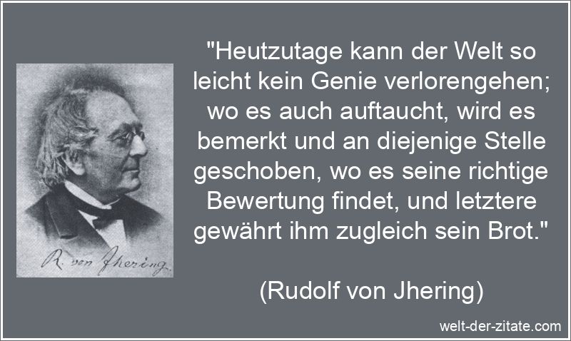 „Heutzutage kann der Welt so leicht kein Genie verlorengehen; wo es auch auftaucht, wird es bemerkt und an diejenige Stelle geschoben, wo es seine richtige Bewertung findet, und letztere gewährt ihm zugleich sein Brot.“ Rudolf von Jhering Zitat Genie: Heutzutage kann der Welt so leicht