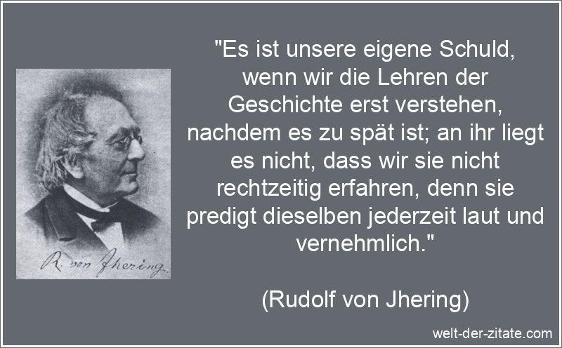 „Es ist unsere eigene Schuld, wenn wir die Lehren der Geschichte erst verstehen, nachdem es zu spät ist; an ihr liegt es nicht, dass wir sie nicht rechtzeitig erfahren, denn sie predigt dieselben jederzeit laut und vernehmlich.“ Rudolf von Jhering Zitat Geschichte: Es ist unsere eigene Schuld,