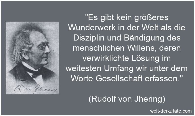 „Es gibt kein größeres Wunderwerk in der Welt als die Disziplin und Bändigung des menschlichen Willens, deren verwirklichte Lösung im weitesten Umfang wir unter dem Worte Gesellschaft erfassen.“ Rudolf von Jhering Zitat Gesellschaft: Es gibt kein größeres