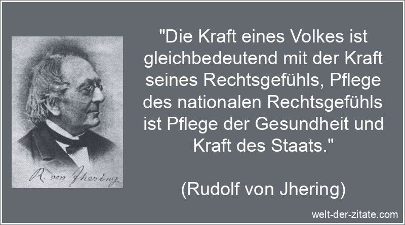 „Die Kraft eines Volkes ist gleichbedeutend mit der Kraft seines Rechtsgefühls, Pflege des nationalen Rechtsgefühls ist Pflege der Gesundheit und Kraft des Staats.“ Rudolf von Jhering Zitat Staat: Die Kraft eines Volkes ist