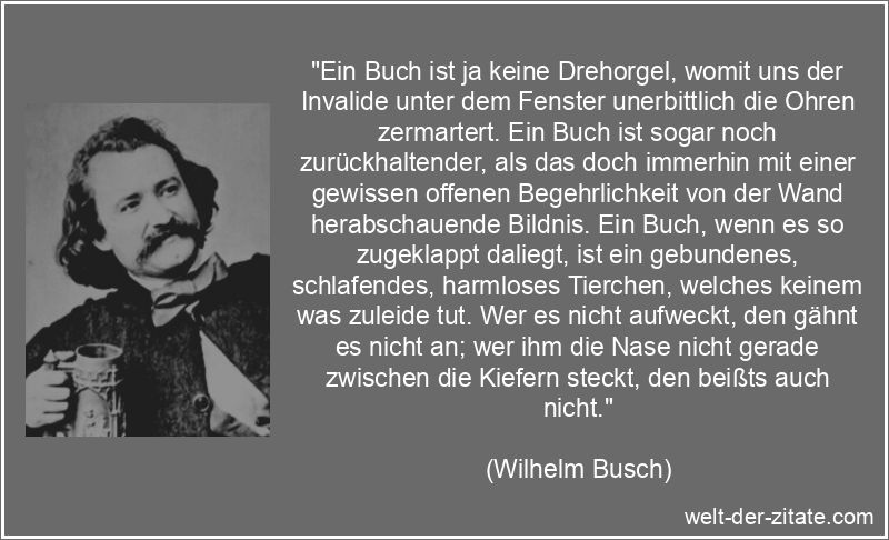 „Ein Buch ist ja keine Drehorgel, womit uns der Invalide unter dem Fenster unerbittlich die Ohren zermartert. Ein Buch ist sogar noch zurückhaltender, als das doch immerhin mit einer gewissen offenen Begehrlichkeit von der Wand herabschauende Bildnis. Ein Buch, wenn es so zugeklappt daliegt, ist ein gebundenes, schlafendes, harmloses Tierchen, welches keinem was zuleide tut. Wer es nicht aufweckt, den gähnt es nicht an; wer ihm die Nase nicht gerade zwischen die Kiefern steckt, den beißts auch nicht.“ Wilhelm Busch Zitat Bücher: Ein Buch ist ja keine Drehorgel, womit