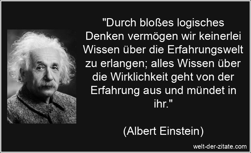 „Durch bloßes logisches Denken vermögen wir keinerlei Wissen über die Erfahrungswelt zu erlangen; alles Wissen über die Wirklichkeit geht von der Erfahrung aus und mündet in ihr.“ Albert Einstein Zitat Wissen: Durch bloßes logisches Denken