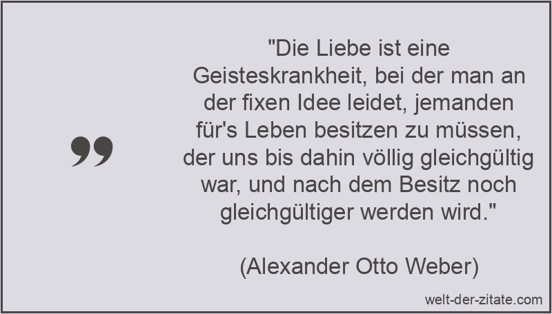 „Die Liebe ist eine Geisteskrankheit, bei der man an der fixen Idee leidet, jemanden für’s Leben besitzen zu müssen, der uns bis dahin völlig gleichgültig war, und nach dem Besitz noch gleichgültiger werden wird.“ Alexander Otto Weber Zitat Liebe: Die Liebe ist eine
