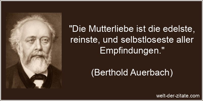 „Die Mutterliebe ist die edelste, reinste, und selbstloseste aller Empfindungen.“ Berthold Auerbach Zitat Mutter: Die Mutterliebe ist die edelste,
