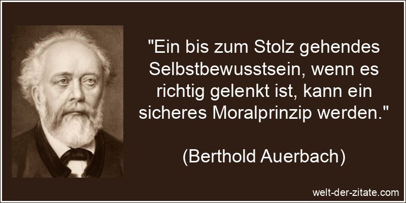 „Ein bis zum Stolz gehendes Selbstbewusstsein, wenn es richtig gelenkt ist, kann ein sicheres Moralprinzip werden.“ Berthold Auerbach Zitat Selbstbewusstsein: Ein bis zum Stolz gehendes