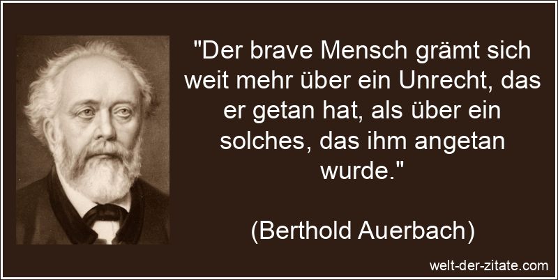 „Der brave Mensch grämt sich weit mehr über ein Unrecht, das er getan hat, als über ein solches, das ihm angetan wurde.“ Berthold Auerbach Zitat Unrecht: Der brave Mensch grämt sich weit