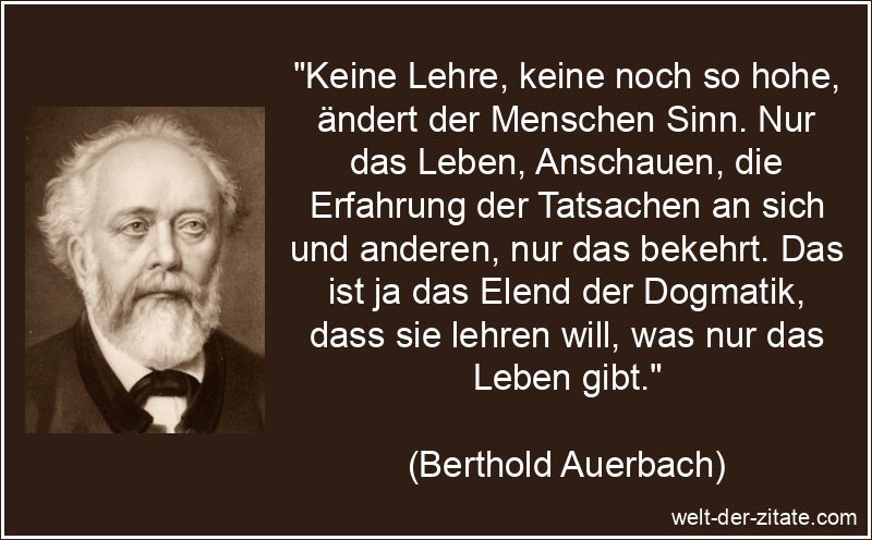 „Keine Lehre, keine noch so hohe, ändert der Menschen Sinn. Nur das Leben, Anschauen, die Erfahrung der Tatsachen an sich und anderen, nur das bekehrt. Das ist ja das Elend der Dogmatik, dass sie lehren will, was nur das Leben gibt.“ Berthold Auerbach Zitat Veränderungen: Keine Lehre, keine noch so
