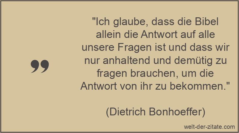 „Ich glaube, dass die Bibel allein die Antwort auf alle unsere Fragen ist und dass wir nur anhaltend und demütig zu fragen brauchen, um die Antwort von ihr zu bekommen.“ Dietrich Bonhoeffer Zitat Bibel: Ich glaube, dass die Bibel allein